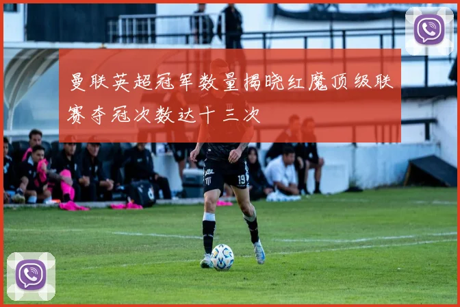 曼联英超冠军数量揭晓红魔顶级联赛夺冠次数达十三次