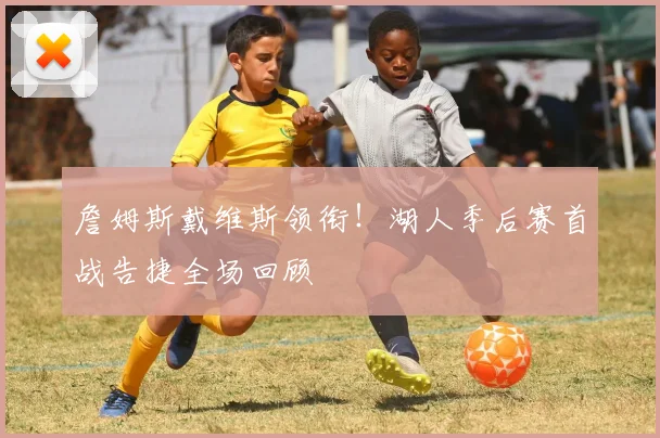 詹姆斯戴维斯领衔!湖人季后赛首战告捷全场回顾